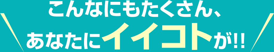 こんなにもたくさん、あなたにイイコトが!!