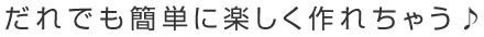 だれでも簡単に楽しく作れちゃう